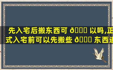 先入宅后搬东西可 🐝 以吗,正式入宅前可以先搬些 🐘 东西进去吗